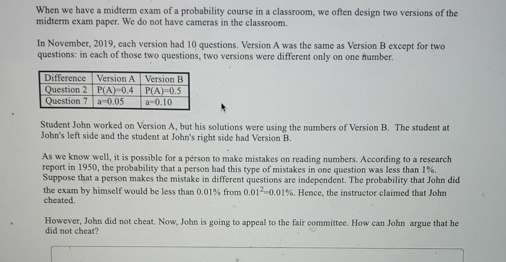 When we have a midterm exam of a probability course in a classroom, we often design two versions of the
midterm exam paper. We do not have cameras in the classroom.
In November, 2019, each version had 10 questions. Version A was the same as Version B except for two
questions: in each of those two questions, two versions were different only on one number.
Difference Version A Version B
Question 2 P(A)3D0.4
Question 7 a=0.05
P(A)-0.5
a=0.10
Student John worked on Version A, but his solutions were using the numbers of Version B. The student at
John's left side and the student at John's right side had Version B.
As we know well, it is possible for a person to make mistakes on reading numbers. According to a research
report in 1950, the probability that a person had this type of mistakes in one question was less than 1%.
Suppose that a person makes the mistake in different questions are independent. The probability that John did
the exam by himself would be less than 0.01% from 0.012-0.01%. Hence, the instructor claimed that John
cheated.
However, John did not cheat. Now, John is going to appeal to the fair committee. How can John argue that he
did not cheat?
