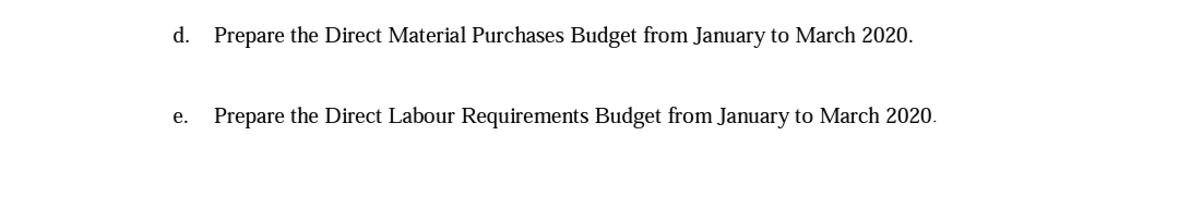 d. Prepare the Direct Material Purchases Budget from January to March 2020.
Prepare the Direct Labour Requirements Budget from January to March 2020.
е.
