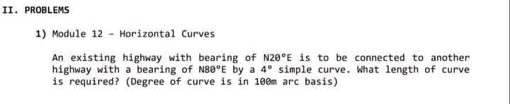 II. PROBLEMS
1) Module 12 - Horizontal Curves
An existing highway with bearing of N20°E is to be connected to another
highway with a bearing of N80°E by a 4° simple curve. What length of curve
is required? (Degree of curve is in 100m arc basis)
