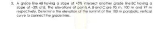 2. A grade line Al having a sape of 55 intersect anofther grade ine BC having a
skope of -3% at 8. The elevations of points A. B and Core 95 m 100 m ond 97 m
respectively. Determine the elevation of the summit of the 100 m poratolic vertical
curve to connect the grade ines.
