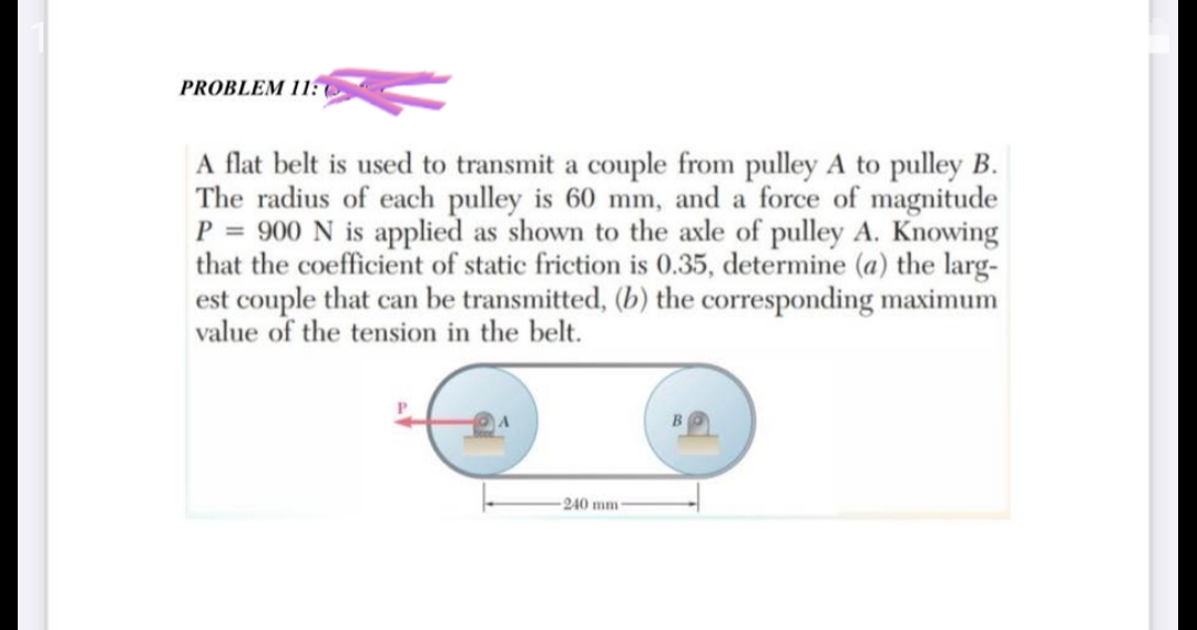 PROBLEM 11:
A flat belt is used to transmit a couple from pulley A to pulley B.
The radius of each pulley is 60 mm, and a force of magnitude
P = 900 N is applied as shown to the axle of pulley A. Knowing
that the coefficient of static friction is 0.35, determine (a) the larg-
est couple that can be transmitted, (b) the corresponding maximum
value of the tension in the belt.
240 mm-