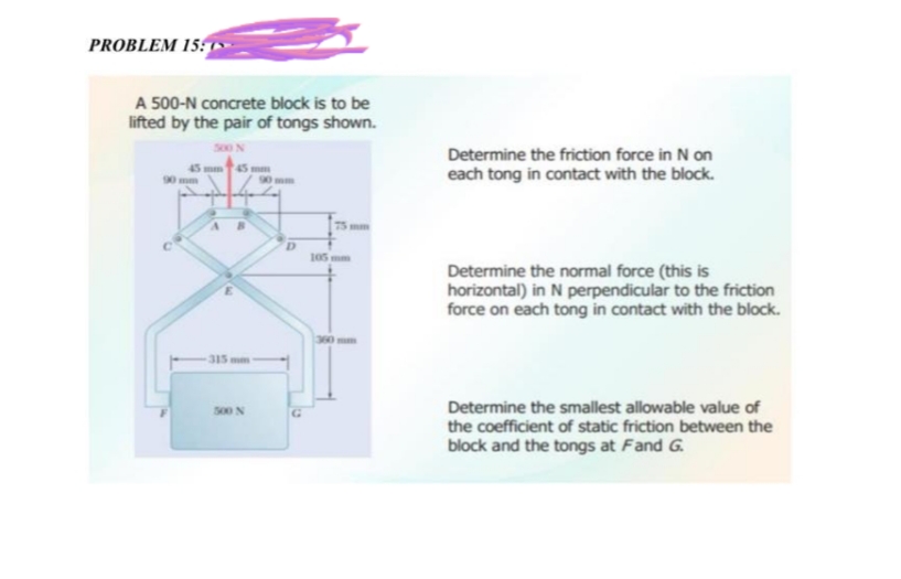 PROBLEM 15:
A 500-N concrete block is to be
lifted by the pair of tongs shown.
500 N
45 mm 45 mm
315 mm
500 N
mm
D
G
105 mm
360
Determine the friction force in N on
each tong in contact with the block.
Determine the normal force (this is
horizontal) in N perpendicular to the friction
force on each tong in contact with the block.
Determine the smallest allowable value of
the coefficient of static friction between the
block and the tongs at Fand G.