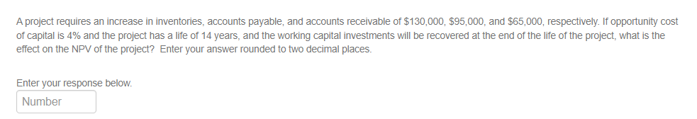 A project requires an increase in inventories, accounts payable, and accounts receivable of $130,000, $95,000, and $65,000, respectively. If opportunity cost
of capital is 4% and the project has a life of 14 years, and the working capital investments will be recovered at the end of the life of the project, what is the
effect on the NPV of the project? Enter your answer rounded to two decimal places.
Enter your response below.
Number