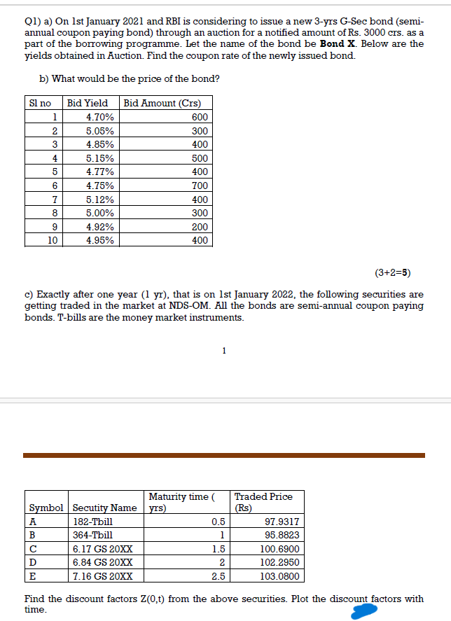 Q1) a) On 1st January 2021 and RBI is considering to issue a new 3-yrs G-Sec bond (semi-
annual coupon paying bond) through an auction for a notified amount of Rs. 3000 crs. as a
part of the borrowing programme. Let the name of the bond be Bond X. Below are the
yields obtained in Auction. Find the coupon rate of the newly issued bond.
b) What would be the price of the bond?
Bid Yield Bid Amount (Crs)
Sl no
1
4.70%
600
2
5.05%
300
3
4.85%
400
4
5.15%
500
5
4.77%
400
6
4.75%
700
7
5.12%
400
8
5.00%
300
9
4.92%
200
10
4.95%
400
(3+2=5)
c) Exactly after one year (1 yr), that is on 1st January 2022, the following securities are
getting traded in the market at NDS-OM. All the bonds are semi-annual coupon paying
bonds. T-bills are the money market instruments.
Symbol Secutity Name
Maturity time (
yrs)
Traded Price
(Rs)
A
182-Tbill
0.5
97.9317
B
364-Tbill
1
95.8823
C
6.17 GS 20XX
1.5
100.6900
D
6.84 GS 20XX
2
102.2950
E
7.16 GS 20XX
2.5
103.0800
Find the discount factors Z(0,t) from the above securities. Plot the discount factors with
time.