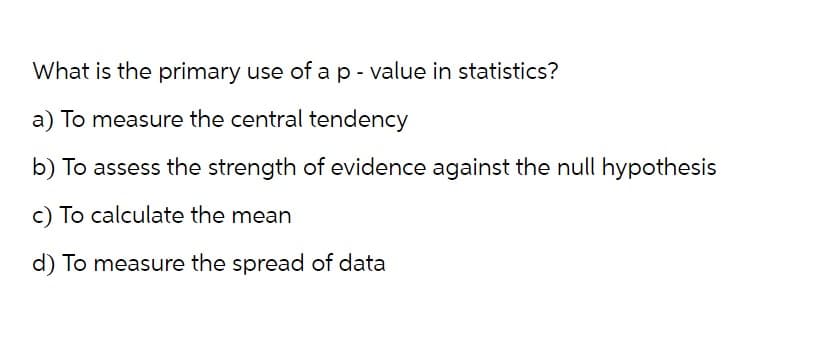 What is the primary use of a p-value in statistics?
a) To measure the central tendency
b) To assess the strength of evidence against the null hypothesis
c) To calculate the mean
d) To measure the spread of data