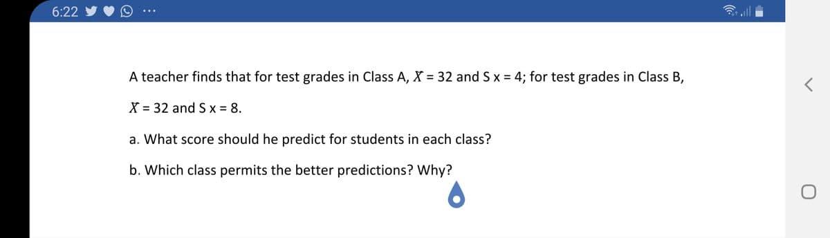 6:22
A teacher finds that for test grades in Class A, X = 32 and S x = 4; for test grades in Class B,
%3D
X = 32 and S x = 8.
%3D
%3D
a. What score should he predict for students in each class?
b. Which class permits the better predictions? Why?
