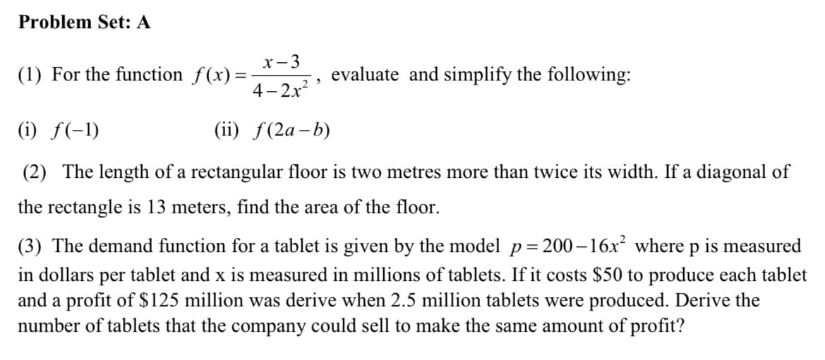 Problem Set: A
х —3
(1) For the function f(x)=
evaluate and simplify the following:
4- 2x?
(i) f(-1)
(ii) f(2a–b)
(2) The length of a rectangular floor is two metres more than twice its width. If a diagonal of
the rectangle is 13 meters, find the area of the floor.
(3) The demand function for a tablet is given by the model p= 200 – 16x where p is measured
in dollars per tablet and x is measured in millions of tablets. If it costs $50 to produce each tablet
and a profit of $125 million was derive when 2.5 million tablets were produced. Derive the
number of tablets that the company could sell to make the same amount of profit?
