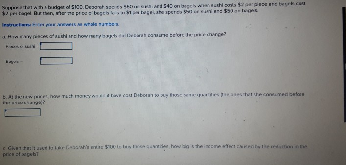 Suppose that with a budget of $100, Deborah spends $60 on sushi and $40 on bagels when sushi costs $2 per piece and bagels cost
$2 per bagel. But then, after the price of bagels falls to $1 per bagel, she spends $50 on sushi and $50 on bagels.
Instructions: Enter your answers as whole numbers.
a. How many pieces of sushi and how many bagels did Deborah consume before the price change?
Pieces of sushi =
Bagels =
b. At the new prices, how much money would it have cost Deborah to buy those same quantities (the ones that she consumed before
the price change)?
c. Given that it used to take Deborah's entire $100 to buy those quantities, how big is the income effect caused by the reduction in the
price of bagels?