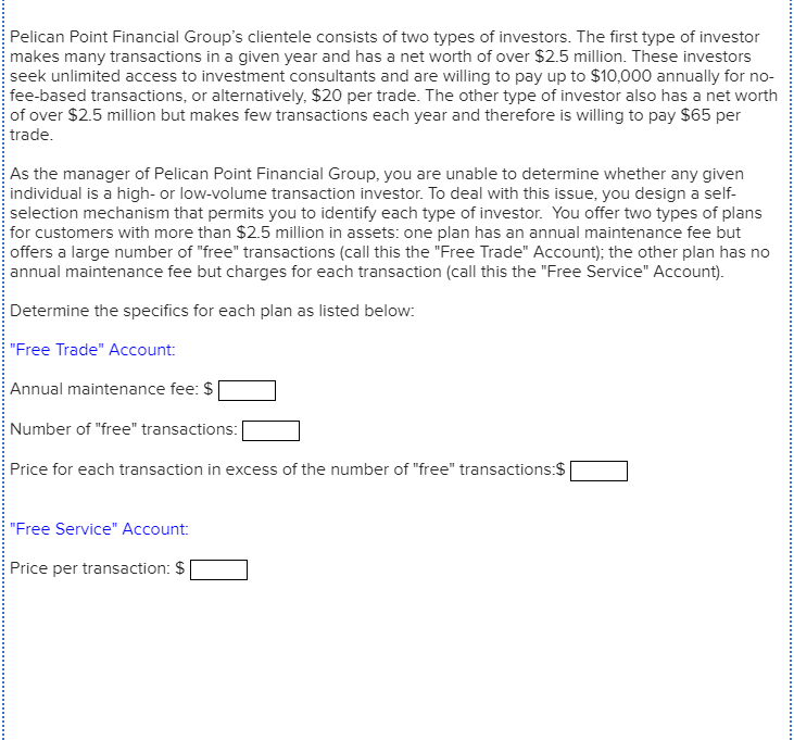 Pelican Point Financial Group's clientele consists of two types of investors. The first type of investor
makes many transactions in a given year and has a net worth of over $2.5 million. These investors
seek unlimited access to investment consultants and are willing to pay up to $10,000 annually for no-
fee-based transactions, or alternatively, $20 per trade. The other type of investor also has a net worth
of over $2.5 million but makes few transactions each year and therefore is willing to pay $65 per
trade.
As the manager of Pelican Point Financial Group, you are unable to determine whether any given
individual is a high- or low-volume transaction investor. To deal with this issue, you design a self-
selection mechanism that permits you to identify each type of investor. You offer two types of plans
for customers with more than $2.5 million in assets: one plan has an annual maintenance fee but
offers a large number of "free" transactions (call this the "Free Trade" Account); the other plan has no
annual maintenance fee but charges for each transaction (call this the "Free Service" Account).
Determine the specifics for each plan as listed below:
"Free Trade" Account:
Annual maintenance fee: $
Number of "free" transactions:
Price for each transaction in excess of the number of "free" transactions:$
"Free Service" Account:
Price per transaction: $