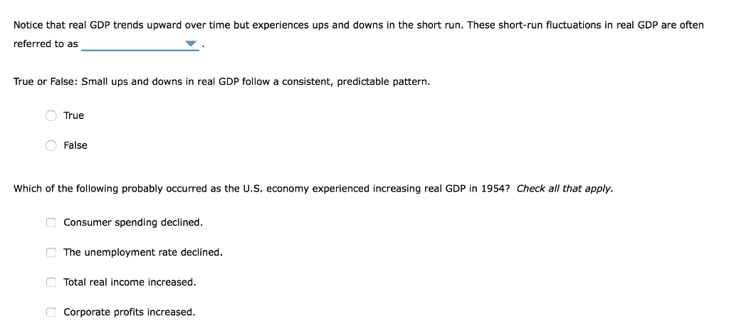 Notice that real GDP trends upward over time but experiences ups and downs in the short run. These short-run fluctuations in real GDP are often
referred to as
True or False: Small ups and downs in real GDP follow a consistent, predictable pattern.
O True
False
Which of the following probably occurred as the U.S. economy experienced increasing real GDP in 1954? Check all that apply.
Consumer spending declined.
The unemployment rate declined.
Total real income increased.
Corporate profits increased.