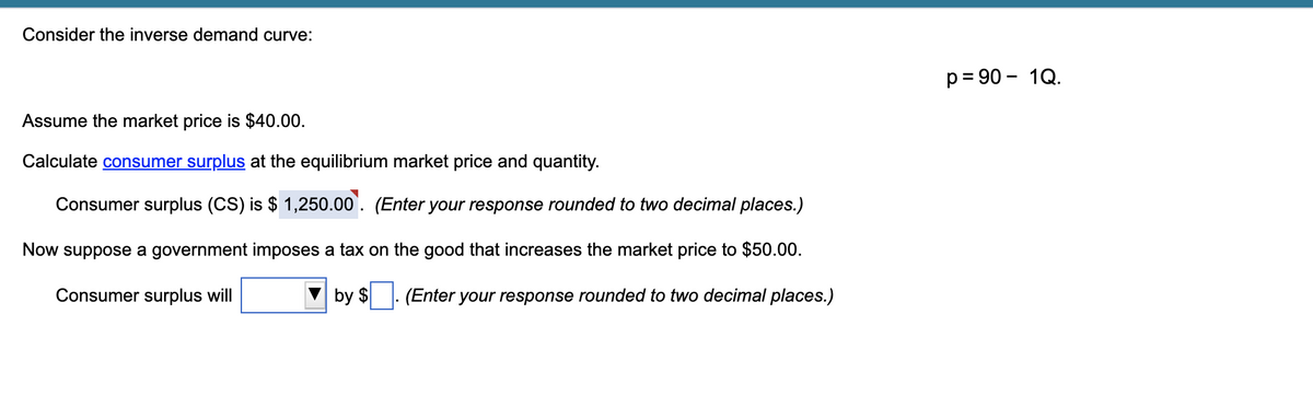 Consider the inverse demand curve:
Assume the market price is $40.00.
Calculate consumer surplus at the equilibrium market price and quantity.
Consumer surplus (CS) is $ 1,250.00. (Enter your response rounded to two decimal places.)
Now suppose a government imposes a tax on the good that increases the market price to $50.00.
Consumer surplus will
by $
. (Enter your response rounded to two decimal places.)
p=90 - 1Q.