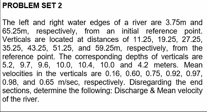 PROBLEM SET 2
The left and right water edges of a river are 3.75m and
65.25m, respectively, from an initial reference point.
Verticals are located at distances of 11.25, 19.25, 27.25,
35.25, 43.25, 51.25, and 59.25m, respectively, from the
reference point. The corresponding depths of verticals are
5.2, 9.7, 9.6, 10.0, 10.4, 10.0 and 4.2 meters. Mean
velocities in the verticals are 0.16, 0.60, 0.75, 0.92, 0.97,
0.98, and 0.65 m/sec, respectively. Disregarding the end
sections, determine the following: Discharge & Mean velocity
of the river.