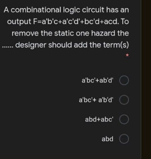 A combinational logic circuit has an
output F=a'b'c+a'c'd'+bc'd+acd. To
remove the static one hazard the
designer should add the term(s)
a'bc'+ab'd'
a'bc'+ a'b'd'
abd+abc'
abd
