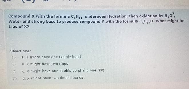 Compound X with the formula CH₁, undergoes Hydration, then oxidation by H,0²,
Water and strong base to produce compound Y with the formula C,H,40. What might be
true of X?
Select one:
O
a. Y might have one double bond
b. Y might have two rings
O
c. X might have one double bond and one ring
Od. X might have two double bonds.