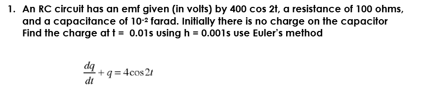 1. An RC circuit has an emf given (in volts) by 400 cos 2t, a resistance of 100 ohms,
and a capacitance of 10-2 farad. Initially there is no charge on the capacitor
Find the charge at t = 0.01s using h = 0.001s use Euler's method
dq
+q = 4cos 2t
dt
