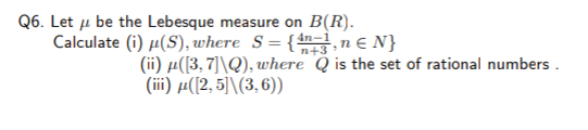 Q6. Let u be the Lebesque measure on B(R).
Calculate (i) µ(S), where S={ ,ne N}
n+3
(ii) µ([3, 7]\Q), where Q is the set of rational numbers .
( i) μ ((2,5) 1 (3, 6) )
