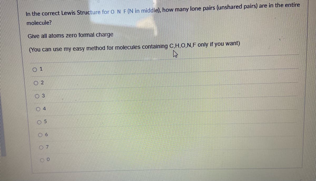 In the correct Lewis Structure for O N F(N in middle), how many lone pairs (unshared pairs) are in the entire
molecule?
Give all atoms zero formal charge
(You can use my easy method for molecules containing C,H,0,N,F only if you want)
O 1
O 2
O 3
0 4
0 6
5.

