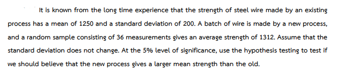 It is known from the long time experience that the strength of steel wire made by an existing
process has a mean of 1250 and a standard deviation of 200. A batch of wire is made by a new process,
and a random sample consisting of 36 measurements gives an average strength of 1312. Assume that the
standard deviation does not change. At the 5% level of significance, use the hypothesis testing to test if
we should believe that the new process gives a larger mean strength than the old.