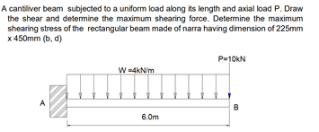 A cantiliver beam subjected to a uniform load along its length and axial load P. Draw
the shear and determine the maximum shearing force. Determine the maximum
shearing stress of the rectangular beam made of narra having dimension of 225mm
x 450mm (b, d)
P=10KN
W =4kN/m
A
B
6.0m
