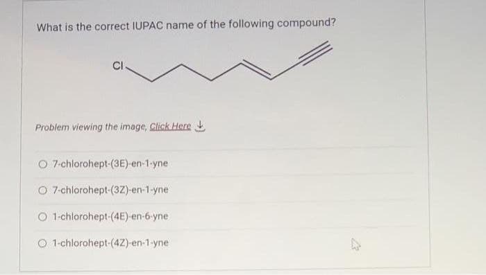 What is the correct IUPAC name of the following compound?
CI
Problem viewing the image. Click Here
O 7-chlorohept-(3E)-en-1-yne
O 7-chlorohept-(3Z)-en-1-yne
O 1-chlorohept-(4E)-en-6-yne
O 1-chlorohept-(4Z)-en-1-yne
27