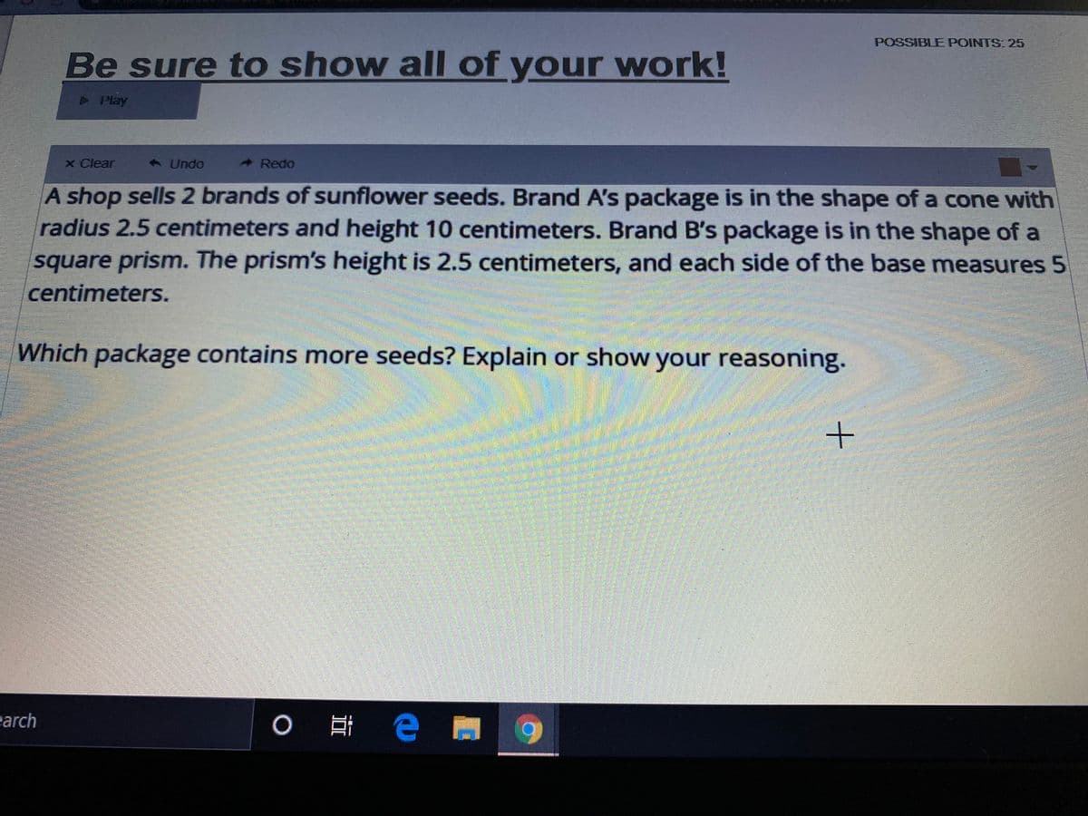 POSSIBLE POINTS: 25
Be sure to show all of your work!
>Play
x Clear
< Undo
Redo
A shop sells 2 brands of sunflower seeds. Brand A's package is in the shape of a cone with
radius 2.5 centimeters and height 10 centimeters. Brand B's package is in the shape of a
square prism. The prism's height is 2.5 centimeters, and each side of the base measures 5
centimeters.
Which package contains more seeds? Explain or show your reasoning.
earch
