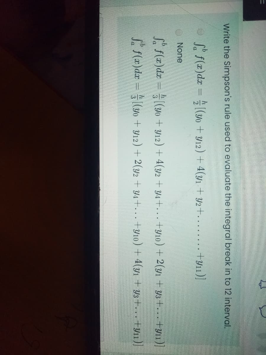 Write the Simpson's rule used to evaluate the integral break in to 12 interval.
S. f(x)dx = (yo + Y12) + 4(yı + Y2+. ....... +y11)]
None
L f(x)dx = (y0 + Y12) + 4(y2 + Y4+... +y10) + 2(yı + Y3+... +y11]
S. f(x)dx = (yo + Y12) + 2(y2 + Y4+... +Y10) + 4(y1 + Y3+... +y11)]
