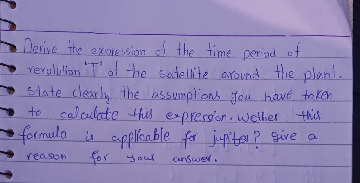 Derive the of the time period of
rerolution T ot the satellite around the plant.
State clearly the assumptions Jou have taken
calculate this expression.wether this
formela is applícable for jupiter? Give a
expression
to
reason
for
r your
aunswer.
