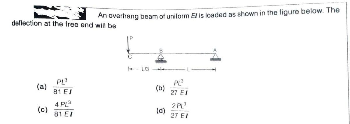 An overhang beam of uniform El is loaded as shown in the figure below. The
deflection at the free end will be
C
- L/3
/-
PL3
(a)
81 EI
PL3
(b)
27 EI
4 PL3
(c)
81 EI
2 PL3
(d)
27 EI
