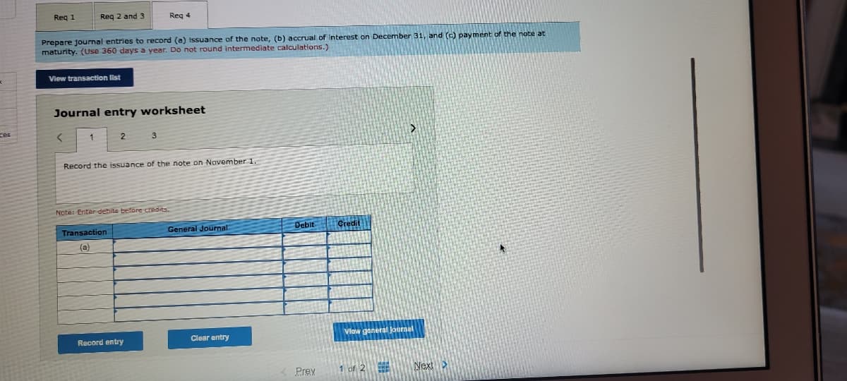 Reg 1
Reg 2 and 3
Req 4
Prepare journal entries to record (a) issuance of the note, (b) accrual of Interest on December 31, and (c) payment of the note at
maturity. (Use 360 days a year. Do not round intermediate calculations.)
View transaction list
Journal entry worksheet
1
Record the issuance of the note on November 1.
Note: Enter debite before credits.
General Journal:
Debit
Credit
Transaction
(a)
Clear entry
Vlow ganeral Journal
Record entry
Prey
1 of 2 Next >
