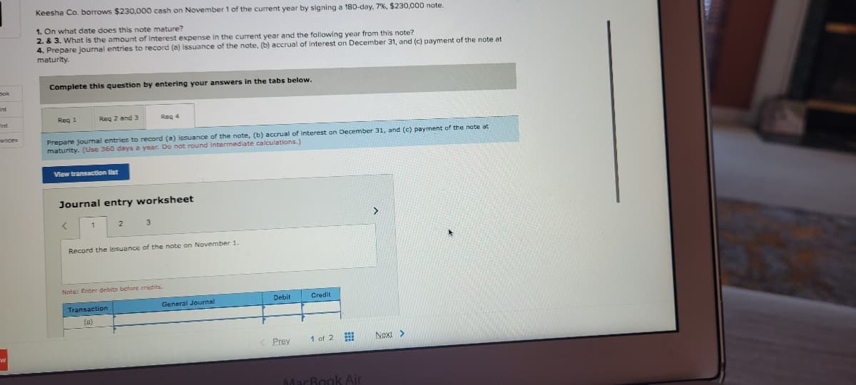 Keesha Co. borrows $230,000 cash on November 1 of the current year by signing a 180-day, 7%, $230,000 note.
1. On what date does this note mature?
2. & 3. What is the amount of Interest expense in the current year and the following year from this note?
4. Prepare journal entries to record (a) issuance of the note, (b) accrual of interest on December 31, and (c) payment of the note at
maturlty.
Complete this question by entering your answers in the tabs below.
pok
int
Reg 1
Reg 2 and 3
Reg 4
Int
ences
Prepare journal entries to record (a) issuance of the note, (b) accrual of interest on December 31, and (c) payment of the note at
maturity. (Use 360 days a year. Do not round intermediate calculations.)
View transaction list
Journal entry worksheet
>
3
Record the issuance of the note on November 1.
Note: Enter debits before credits.
Debit
Credit
Transaction
General Journal
(a)
Prev
1 of 2
Next>
MacBook Air
