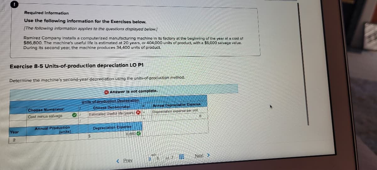 Required information
Use the following information for the Exercises below.
[The following information applies to the questions displayed below.]
Ramirez Company Installs a computerized manufacturing machine In Its factory at the beginning of the year at a cost of
$86,800. The machine's useful life is estimated at 20 years, or 404,000 units of product, with a $6,000 salvage value.
During its second year, the machine produces 34,400 units of product.
Exercise 8-5 Units-of-production depreciation LO P1
Determine the machine's second-year depreciation using the units-of-production method.
X Answer is not complete.
Unite-of-produotion Depreciation
Choose Denominator:
Annual Depraciati on Expensu
Depreciation expense per unit
Choose Numerator:
Cost minus salvage
Estimated Useful life (years)
Annual Production
(units)
Year
Depreclation Expense
6,880
< Prev
34 of 7
Next>
