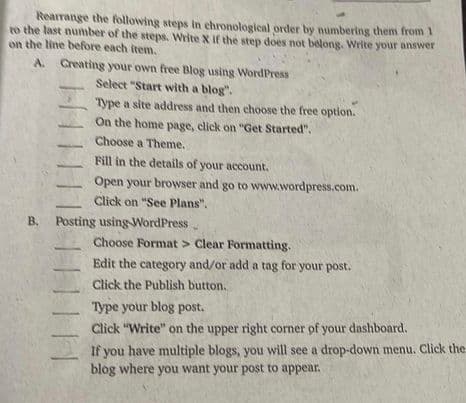 Rearrange the following steps in chronological order by numbering them from 1
to the last number of the steps. Write X if the step does not belong. Write your answer
on the line before each item.
A. Creating your own free Blog using WordPress
Select "Start with a blog".
Type a site address and then choose the free option.
On the home page, click on "Get Started".
Choose a Theme.
Fill in the details of your account.
Open your browser and go to www.wordpress.com.
Click on "See Plans".
B. Posting using WordPress.
||||||
I
Choose Format > Clear Formatting.
Edit the category and/or add a tag for your post.
Click the Publish button.
Type your blog post.
Click "Write" on the upper right corner of your dashboard.
If you have multiple blogs, you will see a drop-down menu. Click the
blog where you want your post to appear.