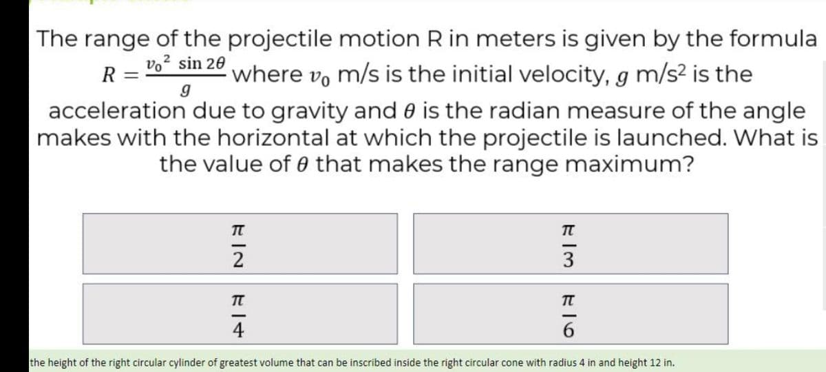 The range of the projectile motion R in meters is given by the formula
vo2 sin 20
where vo m/s is the initial velocity, g m/s² is the
R =
acceleration due to gravity and 0 is the radian measure of the angle
makes with the horizontal at which the projectile is launched. What is
the value of 0 that makes the range maximum?
3
4
6.
the height of the right circular cylinder of greatest volume that can be inscribed inside the right circular cone with radius 4 in and height 12 in.
