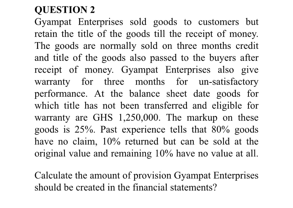 QUESTION 2
Gyampat Enterprises sold goods to customers but
retain the title of the goods till the receipt of money.
The goods are normally sold on three months credit
and title of the goods also passed to the buyers after
receipt of money. Gyampat Enterprises also give
months for un-satisfactory
warranty for
performance. At the balance sheet date goods for
which title has not been transferred and eligible for
warranty are GHS 1,250,000. The markup on these
goods is 25%. Past experience tells that 80% goods
have no claim, 10% returned but can be sold at the
original value and remaining 10% have no value at all.
three
Calculate the amount of provision Gyampat Enterprises
should be created in the financial statements?
