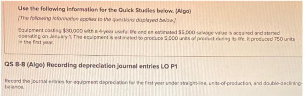 Use the following information for the Quick Studies below. (Algo)
[The following information applies to the questions displayed below.]
Equipment costing $30,000 with a 4-year useful life and an estimated $5,000 salvage value is acquired and started
operating on January 1. The equipment is estimated to produce 5,000 units of product during its life. It produced 750 units
in the first yeat.
QS 8-8 (Algo) Recording depreciation journal entries LO P1
Record the journal entries for equipment depreciation for the first year under straight-line, units-of-production, and double-declining-
balance.
