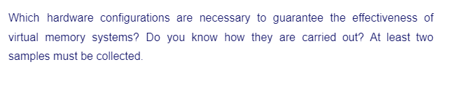 Which hardware configurations are necessary to guarantee the effectiveness of
virtual memory systems? Do you know how they are carried out? At least two
samples must be collected.