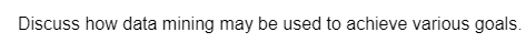 Discuss how data mining may be used to achieve various goals.