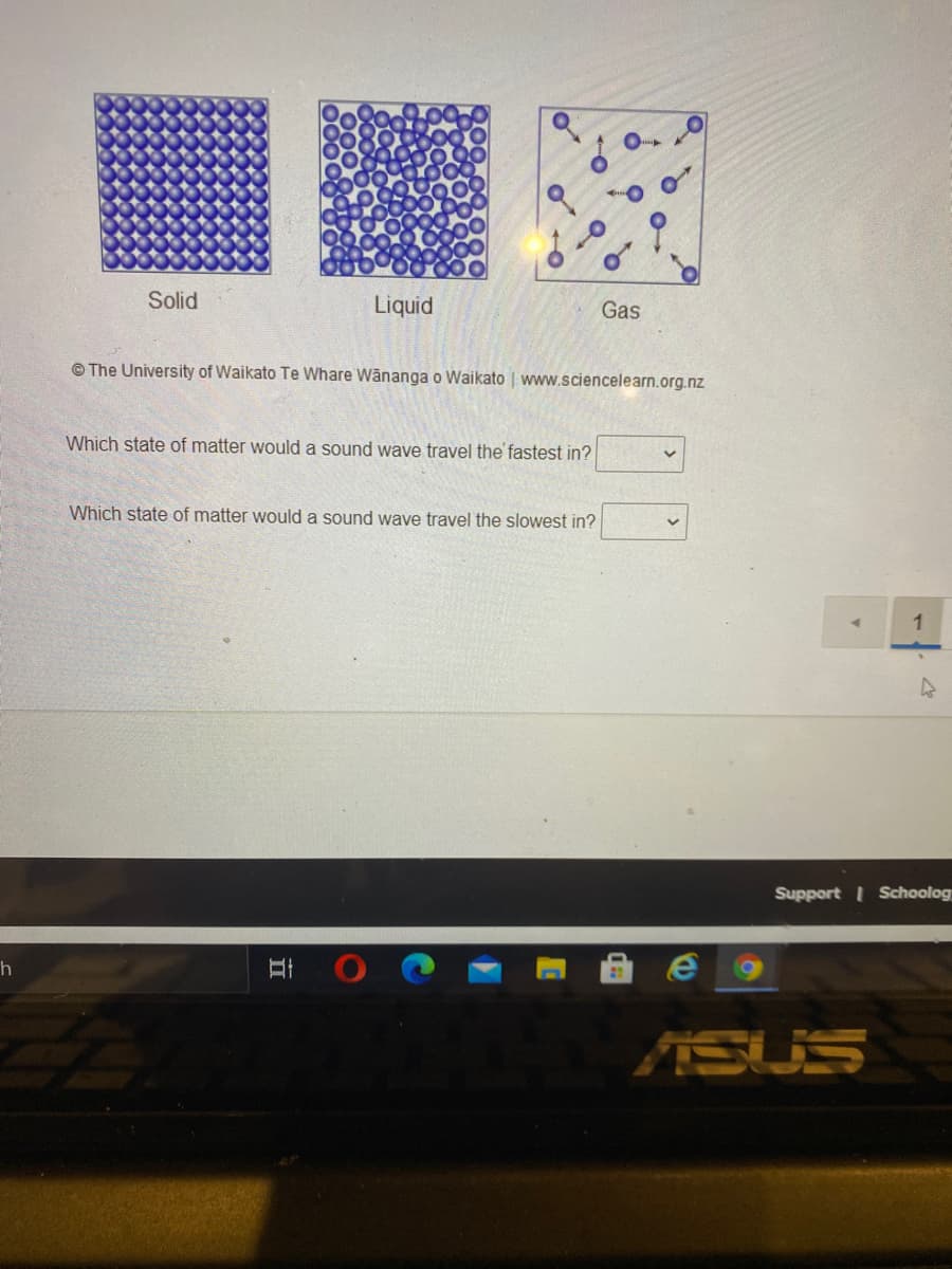 Solid
Liquid
Gas
© The University of Waikato Te Whare Wänanga o Waikato | www.sciencelearn.org.nz
Which state of matter would a sound wave travel the fastest in?
Which state of matter would a sound wave travel the slowest in?
Support I Schoolog
ASUS
