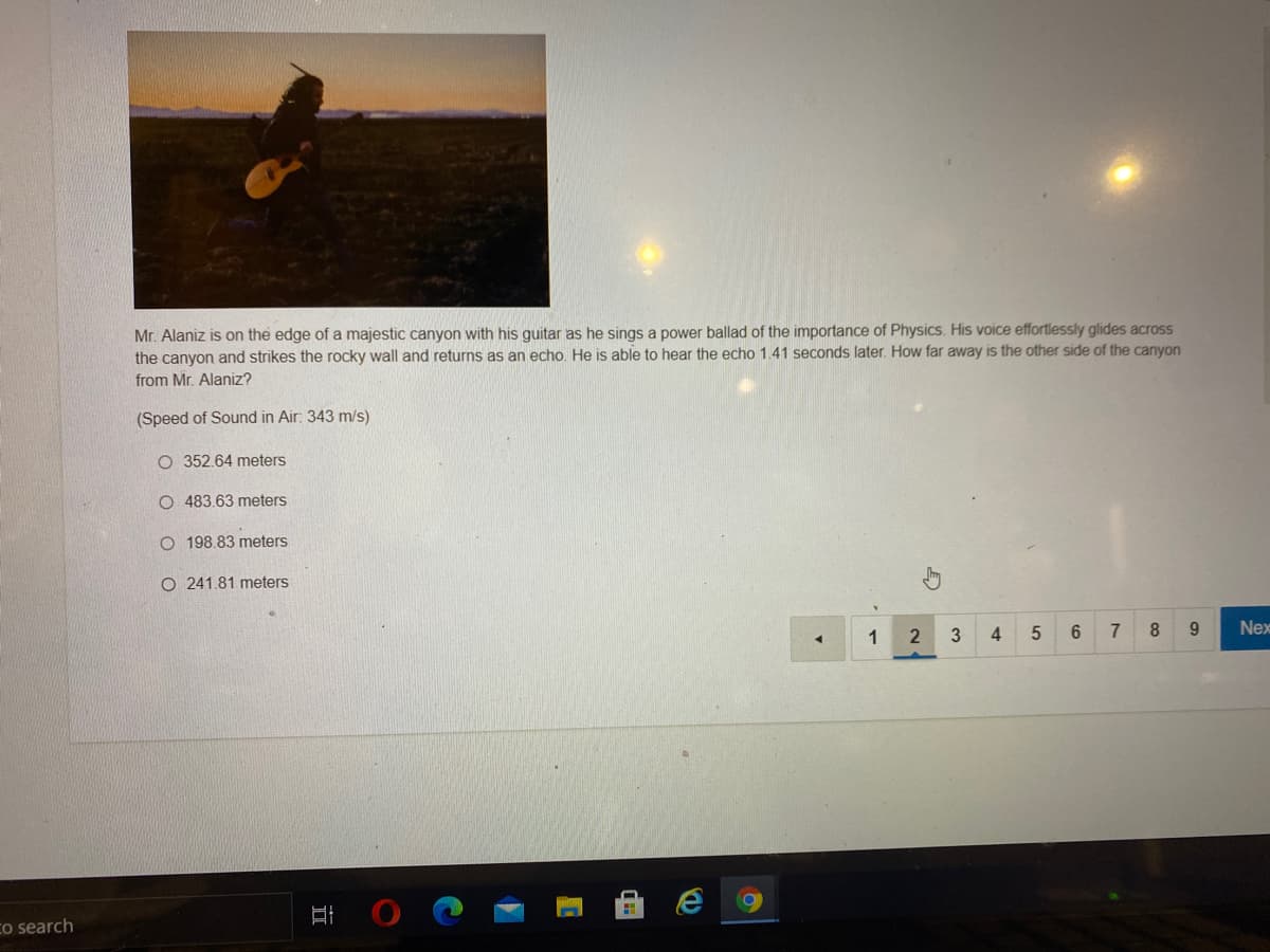 Mr. Alaniz is on the edge of a majestic canyon with his guitar as he sings a power ballad of the importance of Physics. His voice effortlessly glides across
the canyon and strikes the rocky wall and returns as an echo. He is able to hear the echo 1.41 seconds later. How far away is the other side of the canyon
from Mr. Alaniz?
(Speed of Sound in Air: 343 m/s).
O 352.64 meters
O 483.63 meters
O 198.83 meters
O 241.81 meters
1
2
3
4
7
Nex
Co search
