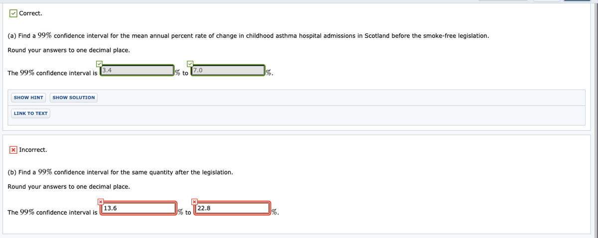 V Correct.
(a) Find a 99% confidence interval for the mean annual percent rate of change in childhood asthma hospital admissions in Scotland before the smoke-free legislation.
Round your answers to one decimal place.
7.0
%.
3.4
The 99% confidence interval is
to
SHOW HINT
SHOW SOLUTION
LINK TO TEXT
x Incorrect.
(b) Find a 99% confidence interval for the same quantity after the legislation.
Round your answers to one decimal place.
22.8
% to
13.6
The 99% confidence interval is
%.
