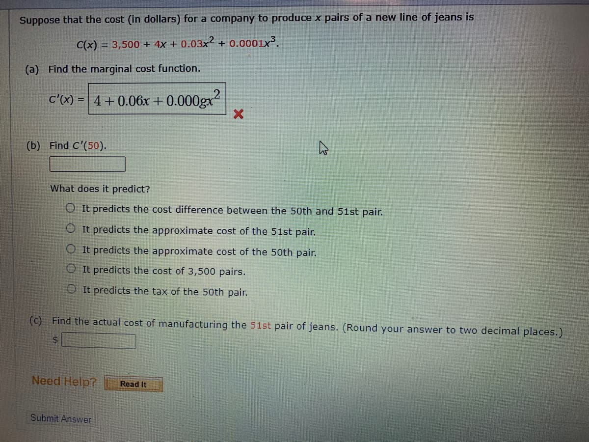 Suppose that the cost (in dollars) for a company to produce x pairs of a new line of jeans is
C(x) = 3,500 + 4x + 0.03x² + 0.0001x³.
(a) Find the marginal cost function.
c'x) = 4+0.06x + 0.000gx
(b) Find C'(50).
What does it predict?
O It predicts the cost difference between the 50th and 51st pair.
O It predicts the approximate cost of the 51st pair.
O It predicts the approximate cost of the 50th pair.
O It predicts the cost of 3,500 pairs.
OIt predicts the tax of the 50th pair.
(c) Find the actual cost of manufacturing the 51st pair of jeans. (Round your answer to two decimal places.)
Need Help?
Read It
Submit Answer
