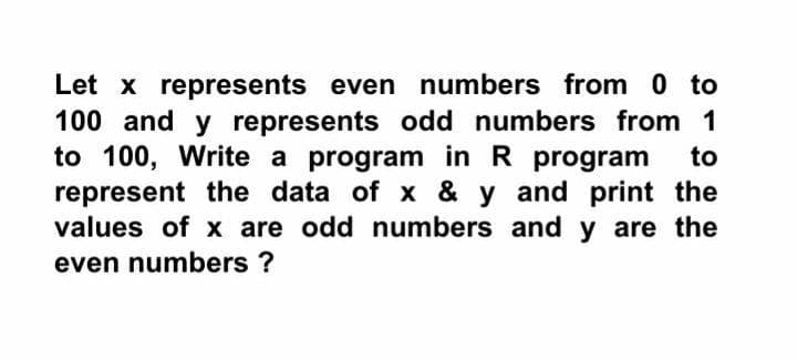 Let x represents even numbers from 0 to
100 and y represents odd numbers from 1
to 100, Write a program in R program
represent the data of x & y and print the
values of x are odd numbers and y are the
to
even numbers ?
