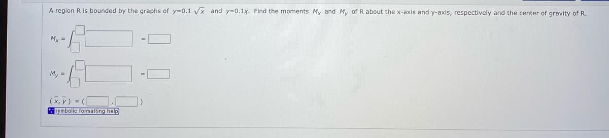 A region R is bounded by the graphs of y30.1 x and y=0.1x. Find the moments My and M, of R about the x-axis and y-axis, respectively and the center of gravity of R.
My =
My =
(x, y) = ([
symbolic formatting help
