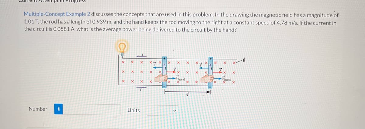 ### Educational Website Transcription

**Problem Explanation:**

**Multiple-Concept Example 2** discusses the concepts that are used in this problem. In the drawing, the magnetic field has a magnitude of 1.01 T, the rod has a length of 0.939 m, and the hand keeps the rod moving to the right at a constant speed of 4.78 m/s. If the current in the circuit is 0.0581 A, what is the average power being delivered to the circuit by the hand?

**Diagram Explanation:**

The provided diagram illustrates the scenario as follows:

1. **Magnetic Field:** The region contains a uniform magnetic field, denoted by `B`, with field lines represented by red crosses (indicating that the magnetic field is directed into the plane of the page).

2. **Rod and Motion:** The rod, moving to the right, is depicted with a length `L` of 0.939 m. An external force, `F_hand`, is applied by the hand to keep the rod moving at a steady speed of 4.78 m/s.

3. **Current and Circuit:** A current, `I`, of 0.0581 A flows in the circuit formed by the rod, the rails (conductors) on which the rod slides, and a connecting wire at the end. The light bulb in the circuit symbolizes a load where electrical energy is consumed.

4. **Forces and Directions:** The direction of the force applied by the hand is shown parallel to the velocity of the rod, `v`. The right-hand rule could be used to determine the direction of the generated current due to the motion of the rod in the magnetic field.

**Question:**
What is the average power being delivered to the circuit by the hand?

**Inputs Required:**

- **Number:** The calculated value for the average power.
- **Units:** Selection of the appropriate unit for power (e.g., Watts).

### Detailed Diagram Explanation:
The diagram features:
- A rectangular path forming the circuit.
- Green shaded regions emphasizing where the magnetic field is applied.
- Markings for the magnetic field direction, velocity of the rod, current, length of the rod, and the force applied by the hand.

This problem combines the principles of electromagnetism and mechanics to understand energy conversion and power delivered in a moving conductor system within a magnetic field.