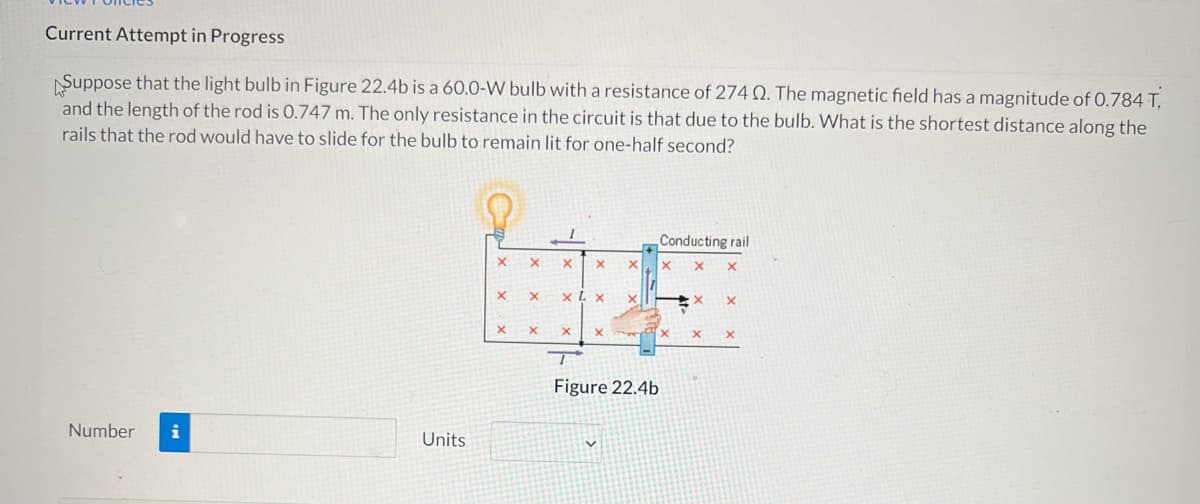 Current Attempt in Progress
Suppose that the light bulb in Figure 22.4b is a 60.0-W bulb with a resistance of 274 2. The magnetic field has a magnitude of 0.784 T,
and the length of the rod is 0.747 m. The only resistance in the circuit is that due to the bulb. What is the shortest distance along the
rails that the rod would have to slide for the bulb to remain lit for one-half second?
Conducting rail
X
X X
X
X
X
X
X
X
X
X
X
X
X
X
X
Figure 22.4b
Number i
Units