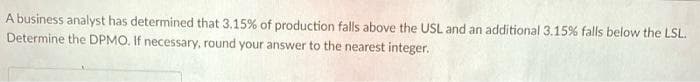 A business analyst has determined that 3.15% of production falls above the USL and an additional 3.15% falls below the LSL.
Determine the DPMO. If necessary, round your answer to the nearest integer.
