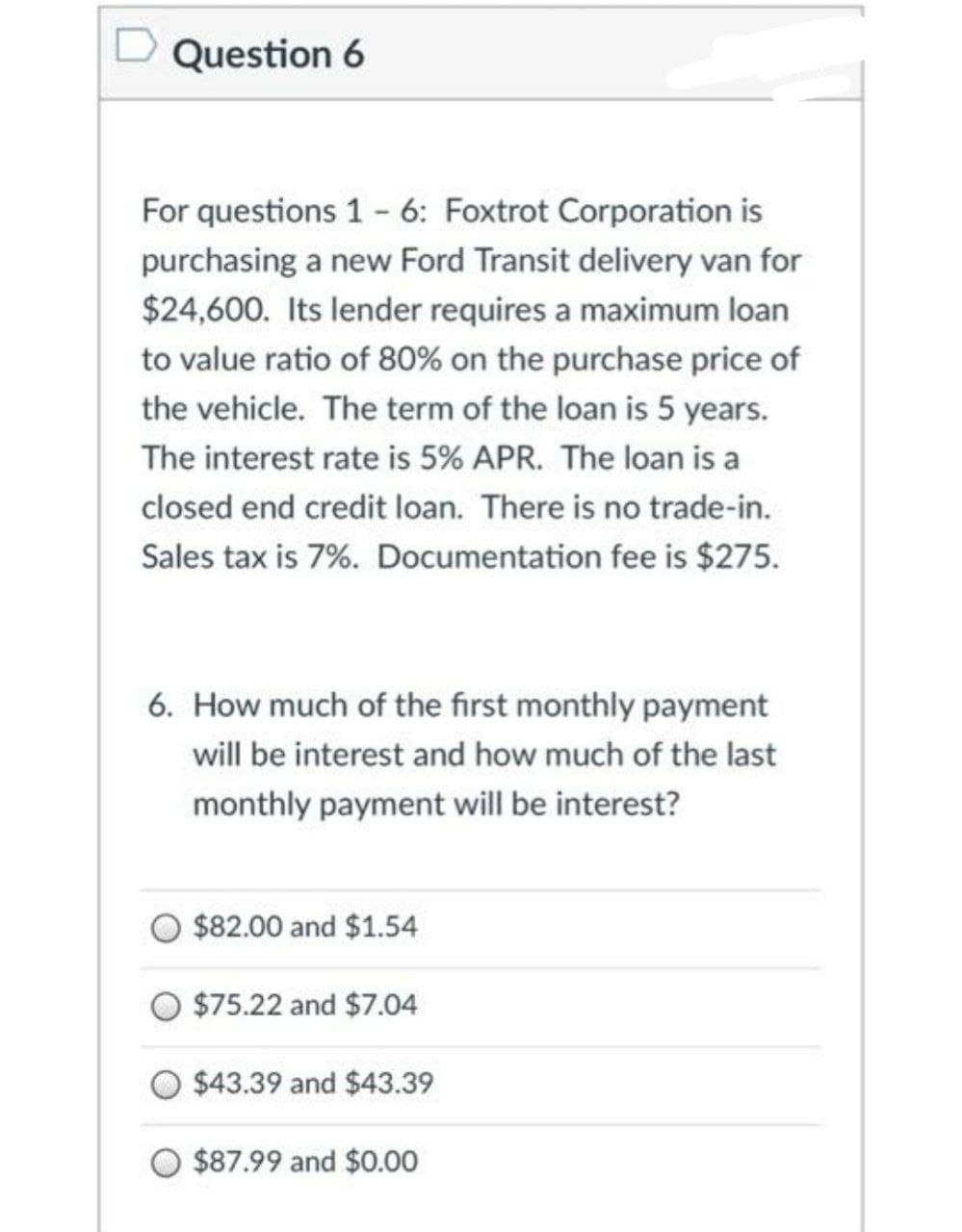 Question 6
For questions 1 - 6: Foxtrot Corporation is
purchasing a new Ford Transit delivery van for
$24,600. Its lender requires a maximum loan
to value ratio of 80% on the purchase price of
the vehicle. The term of the loan is 5 years.
The interest rate is 5% APR. The loan is a
closed end credit loan. There is no trade-in.
Sales tax is 7%. Documentation fee is $275.
6. How much of the first monthly payment
will be interest and how much of the last
monthly payment will be interest?
$82.00 and $1.54
$75.22 and $7.04
O $43.39 and $43.39
$87.99 and $0.00
