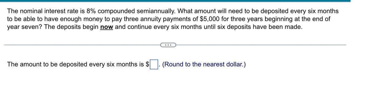 The nominal interest rate is 8% compounded semiannually. What amount will need to be deposited every six months
to be able to have enough money to pay three annuity payments of $5,000 for three years beginning at the end of
year seven? The deposits begin now and continue every six months until six deposits have been made.
The amount to be deposited every six months is $
(Round to the nearest dollar.)