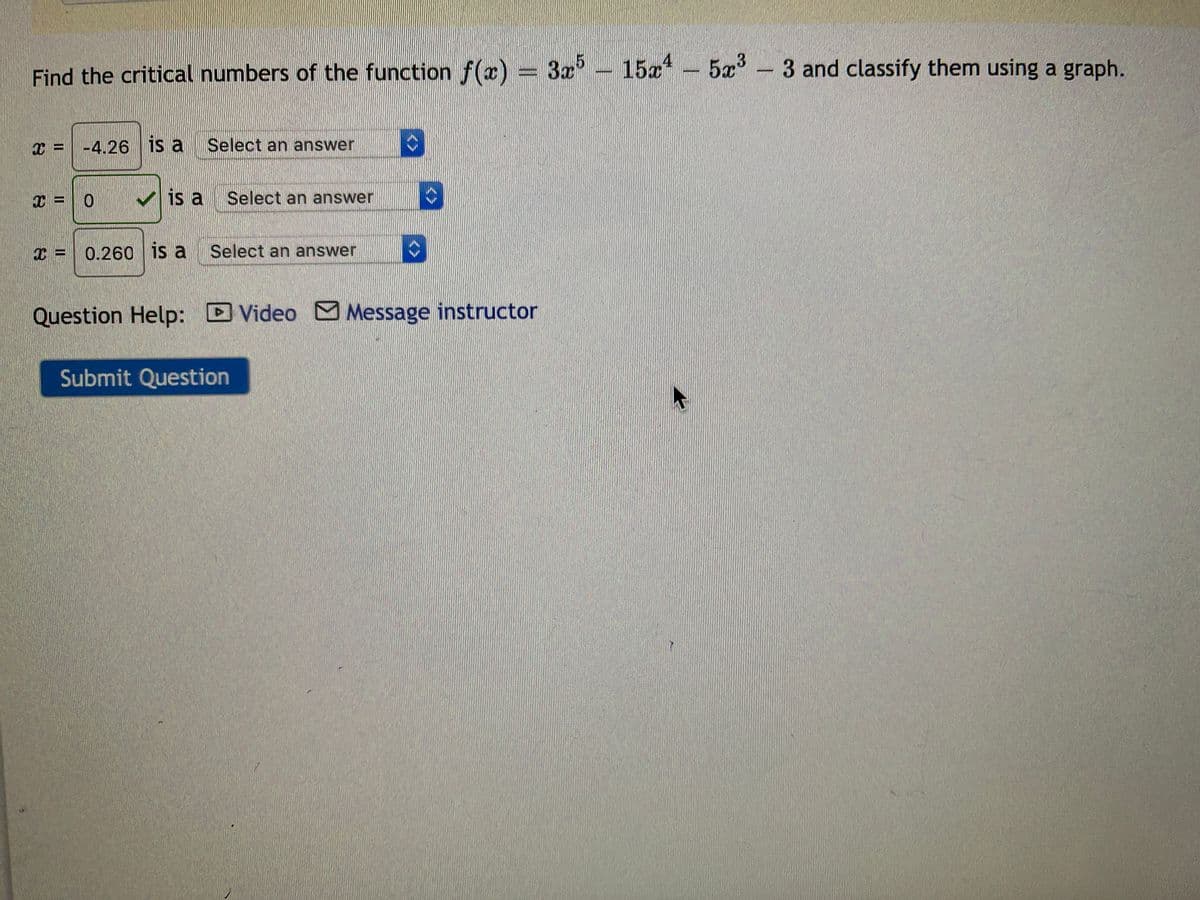 Find the critical numbers of the function f(x) = 3x- 15x*
- 5x°-3 and classify them using a graph.
x = -4.26 is a
Select an answer
x = 0
V is a
Select an answer
0.260 is a Select an answer
Question Help: D Video Message instructor
Submit Question
<>
<>
<>
