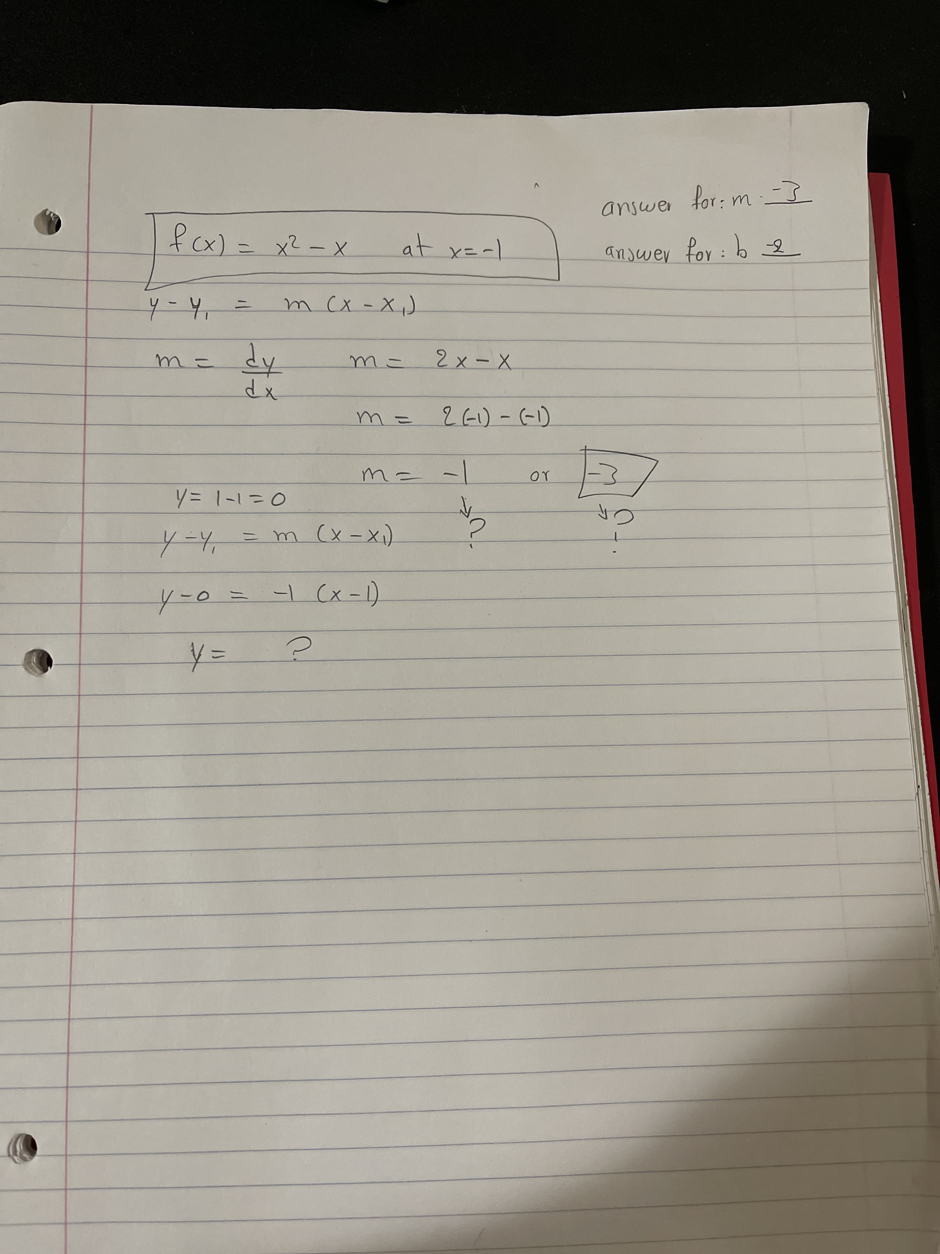 for: m -}
answer
fx) = x2-x
at x=-1
anjwer for:
4-4, =
m CX -X,)
dy
dx
m=
m-
2x-X
m =
26)- (-1)
m= -/
or
y=1-130
4=4,%=Dm (x-x)
|
Y-0=
-L (x -1)
